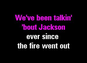 We've been talkin'
'hout Jackson

ever since
the fire went out