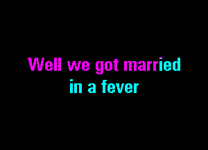 Well we got married

in a fever