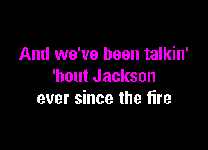 And we've been talkin'

'bout Jackson
ever since the fire