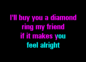 I'll buy you a diamond
ring my friend

if it makes you
feel alright