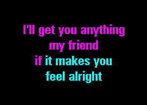 I'll get you anything
my friend

if it makes you
feel alright