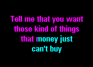 Tell me that you want
those kind of things

that money just
can't buy