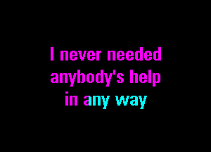 I never needed

anybody's help
in any way