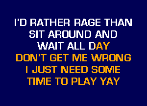 I'D RATHER RAGE THAN
SIT AROUND AND
WAIT ALL DAY
DON'T GET ME WRONG
I JUST NEED SOME
TIME TO PLAY YAY