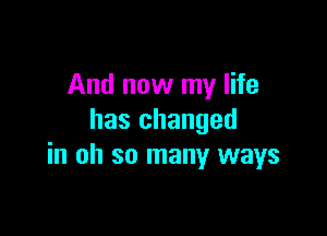 And now my life

has changed
in oh so many ways