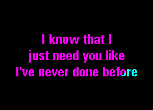 I know that I

just need you like
I've never done before