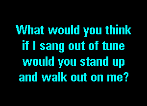 What would you think
if I sang out of tune
would you stand up

and walk out on me?