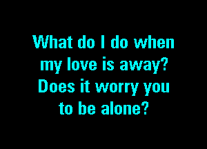 What do I do when
my love is away?

Does it worry you
to he alone?