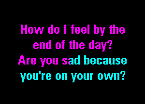 How do I feel by the
end of the day?

Are you sad because
you're on your own?