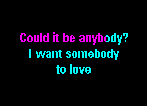 Could it be anybody?

I want somebody
to love