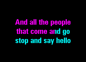 And all the people

that come and go
stop and say hello