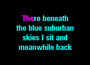 There beneath
the blue suburban

skies I sit and
meanwhile back