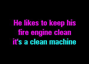 He likes to keep his

fire engine clean
it's a clean machine