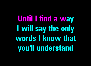 Until I find a way
I will say the onlyr

words I know that
you'll understand