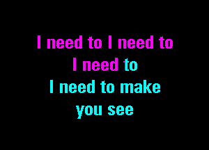 I need to I need to
I need to

I need to make
you see
