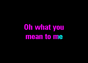 Oh what you

mean to me