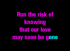 Run the risk of
knowing

that our love
may soon be gone
