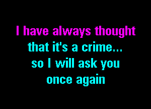 I have always thought
that it's a crime...

so I will ask you
once again
