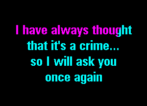 I have always thought
that it's a crime...

so I will ask you
once again