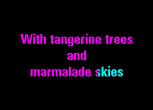 With tangerine trees

and
marmalade skies