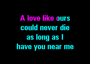 A love like ours
could never die

as long as I
have you near me