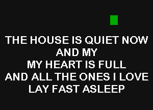 THE HOUSE IS QUIET NOW
AND MY
MY HEART IS FULL
AND ALL THE ONES I LOVE
LAY FAST ASLEEP