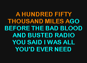 A HUNDRED FIFTY
THOUSAND MILES AGO
BEFORETHE BAD BLOOD
AND BUSTED RADIO
YOU SAID I WAS ALL
YOU'D EVER NEED