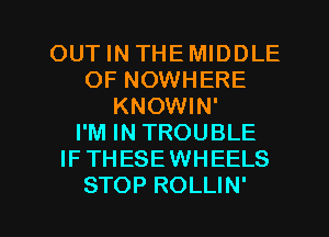 OUT IN THEMIDDLE
OF NOWHERE
KNOWIN'

I'M IN TROUBLE
IFTHESEWHEELS

STOP ROLLIN' l