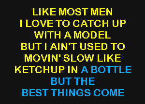 LIKE MOST MEN
I LOVE TO CATCH UP
WITH AMODEL
BUT I AIN'T USED TO
MOVIN' SLOW LIKE
KETCHUP IN A BOTI'LE
BUT THE
BEST THINGS COME