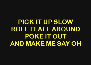 PICK IT UP SLOW
ROLL IT ALL AROUND

POKE IT OUT
AND MAKE ME SAY OH