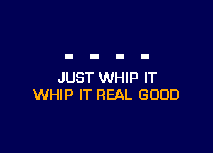 JUST WHIP IT
WHIP IT REAL GOOD