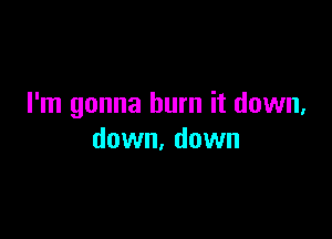 I'm gonna burn it down,

down. down