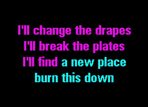 I'll change the drapes
I'll break the plates

I'll find a new place
burn this down