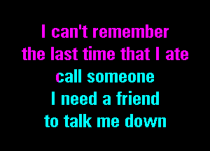 I can't remember
the last time that I ate

call someone
I need a friend
to talk me down
