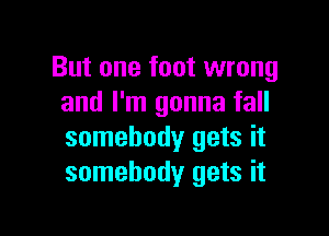But one foot wrong
and I'm gonna fall

somebody gets it
somebody gets it