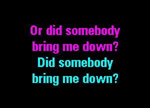 Or did somebody
bring me down?

Did somebody
bring me down?