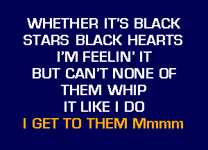 WHETHER IT'S BLACK
STARS BLACK HEARTS
I'M FEELIN' IT
BUT CAN'T NONE OF
THEM WHIP
IT LIKE I DO
I GET TO THEM Mmmm