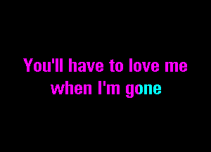 You'll have to love me

when I'm gone