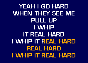 YEAH I GO HARD
WHEN THEY SEE ME
PULL UP
I WHIP
IT REAL HARD
l WHIP IT REAL HARD
REAL HARD
I WHIP IT REAL HARD