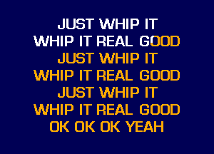 JUST WHIP IT
WHIP IT REAL GOOD
JUST WHIP IT
WHIP IT REAL GOOD
JUST WHIP IT
WHIP IT REAL GOOD
UK UK UK YEAH