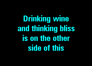 Drinking wine
and thinking bliss

is on the other
side of this