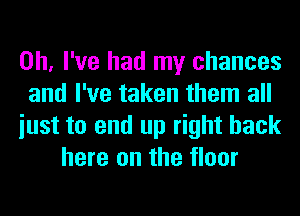 Oh, I've had my chances
and I've taken them all
iust to end up right back
here on the floor