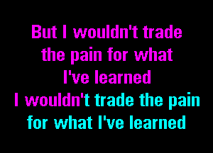 But I wouldn't trade
the pain for what
I've learned
I wouldn't trade the pain
for what I've learned