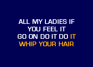 ALL MY LADIES IF
YOU FEEL IT

GO ON DO IT DO IT
WHIP YOUR HAIR