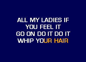 ALL MY LADIES IF
YOU FEEL IT

GO ON DO IT DO IT
WHIP YOUR HAIR