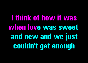 I think of how it was
when love was sweet

and new and we iust

couldn't get enough