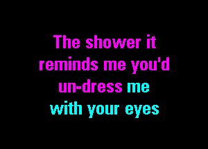 The shower it
reminds me you'd

un-dress me
with your eyes