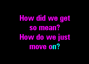 How did we get
so mean?

How do we just
move on?