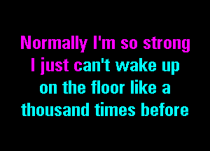 Normally I'm so strong
I iust can't wake up
on the floor like a
thousand times before