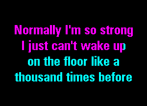 Normally I'm so strong
I iust can't wake up
on the floor like a
thousand times before